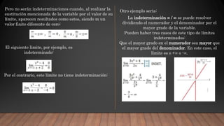 Pero no serán indeterminaciones cuando, al realizar la
sustitución mencionada de la variable por el valor de su
límite, aparecen resultados como estos, siendo m un
valor finito diferente de cero:
El siguiente límite, por ejemplo, es
indeterminado:
Por el contrario, este límite no tiene indeterminación:
Otro ejemplo seria:
La indeterminación ∞ / ∞ se puede resolver
dividiendo el numerador y el denominador por el
mayor grado de la variable.
Pueden haber tres casos de este tipo de límites
indeterminados:
Que el mayor grado en el numerador sea mayor que
el mayor grado del denominador. En este caso, el
límite es o +∞ o -∞.
 