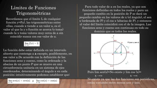 Límites de Funciones
Trigonométricas
Recordamos que el límite L de cualquier
función y=f(x), las trigonométricas entre
ellas, cuando x tiende a un valor a, es el
valor al que la y o función se acerca (o toma)
cuando la x toma valores muy cerca de a sin
coincidir nunca con ese valor de a.
La función debe estar definida en un intervalo
abierto que contenga a a excepto, posiblemente, en
ese valor a.De acuerdo con la definición de las
funciones seno y coseno, como la ordenada y la
abscisa de un punto P que se mueve en una
circunferencia unitaria en un sistema de ejes
coordenados, determinando el ángulo x en cada
posición; intuitivamente podemos establecer que:
Para todo valor de a en los reales, ya que son
funciones definidas en todos los reales y para un
pequeño cambio en la posición de P se dará un
pequeño cambio en los valores de x (el ángulo), el sen
x (ordenada de P) y el cos x (abscisa de P), y entonces
el valor del límite coincidirá con el de la imagen. Las
funciones seno y coseno son continuas en todo su
dominio que es todos los reales.
Pero lim sen(x)=No existe y lim cos (x)=
x →∞ x →∞
No existe ya que las dos funciones son periódicas,
están variando entre menos uno y uno.
 