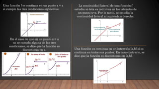 Una función f es continua en un punto x = a
si cumple las tres condiciones siguientes:
En el caso de que en un punto x = a
no se cumpla alguna de las tres
condiciones, se dice que la función es
discontinua en a.
La continuidad lateral de una función f
estudia si ésta es continua en los laterales de
un punto x=a. Por lo tanto, se estudia la
continuidad lateral a izquierda o derecha.
Una función es continua en un intervalo [a,b] si es
continua en todos sus puntos. En caso contrario, se
dice que la función es discontinua en [a,b].
 