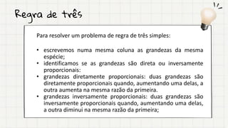 Regra de três
Para resolver um problema de regra de três simples:
• escrevemos numa mesma coluna as grandezas da mesma
espécie;
• identificamos se as grandezas são direta ou inversamente
proporcionais:
• grandezas diretamente proporcionais: duas grandezas são
diretamente proporcionais quando, aumentando uma delas, a
outra aumenta na mesma razão da primeira.
• grandezas inversamente proporcionais: duas grandezas são
inversamente proporcionais quando, aumentando uma delas,
a outra diminui na mesma razão da primeira;
 