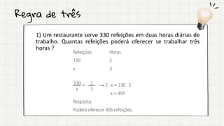 Regra de três
1) Um restaurante serve 330 refeições em duas horas diárias de
trabalho. Quantas refeições poderá oferecer se trabalhar três
horas ?
 
