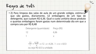 Regra de três
• 2) Para limpeza das salas de aula de um grande colégio, estima-se
que são gastos, diariamente, 12 embalagens de um tipo de
detergente, que custam R$ 6,36. Qual o custo unitário desse produto
e quantas embalagens foram gastas num determinado dia em que a
compra saiu por R$ 8,48
 