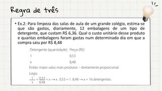 Regra de três
• Ex.2: Para limpeza das salas de aula de um grande colégio, estima-se
que são gastos, diariamente, 12 embalagens de um tipo de
detergente, que custam R$ 6,36. Qual o custo unitário desse produto
e quantas embalagens foram gastas num determinado dia em que a
compra saiu por R$ 8,48
 