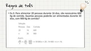 Regra de três
• Ex.3: Para alimentar 20 pessoas durante 16 dias, são necessários 600
Kg de comida. Quantas pessoas poderão ser alimentadas durante 30
dias, com 900 Kg de comida?
 