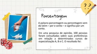 Porcentagem
A palavra porcentagem ou percentagem vem
do latim – per e cento – e significa por um
cento.
Em uma pesquisa de opinião, 100 pessoas
foram consultadas sobre suas preferências
em relação a determinados cursos de
especialização A, B e C. O resultado foi:
 