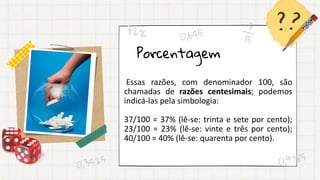 Porcentagem
Essas razões, com denominador 100, são
chamadas de razões centesimais; podemos
indicá-las pela simbologia:
37/100 = 37% (lê-se: trinta e sete por cento);
23/100 = 23% (lê-se: vinte e três por cento);
40/100 = 40% (lê-se: quarenta por cento).
 