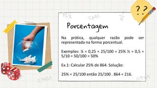 Porcentagem
Na prática, qualquer razão pode ser
representada na forma porcentual.
Exemplos: ¼ = 0,25 = 25/100 = 25% ½ = 0,5 =
5/10 = 50/100 = 50%
Ex.1: Calcular 25% de 864. Solução:
25% = 25/100 então 25/100 . 864 = 216.
 