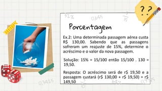 Porcentagem
Ex.2: Uma determinada passagem aérea custa
R$ 130,00. Sabendo que as passagens
sofreram um reajuste de 15%, determine o
acréscimo e o valor da nova passagem.
Solução: 15% = 15/100 então 15/100 . 130 =
19,50.
Resposta: O acréscimo será de r$ 19,50 e a
passagem custará (r$ 130,00 + r$ 19,50) = r$
149,50
 