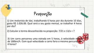 Proporção
1) Um motorista de táxi, trabalhando 6 horas por dia durante 10 dias,
gasta R$ 1.026.00. Qual será o seu gasto mensal, se trabalhar 4 horas
por dia?
2) Calcular o termo desconhecido na proporção: 7/21 e 13/x = ?
3) Um carro percorreu uma estrada em 5 horas, à velocidade média
de 100km/h. Com qual velocidade o carro faria o mesmo percurso em
4 horas?
 