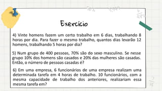 Exercício
4) Vinte homens fazem um certo trabalho em 6 dias, trabalhando 8
horas por dia. Para fazer o mesmo trabalho, quantos dias levarão 12
homens, trabalhando 5 horas por dia?
5) Num grupo de 400 pessoas, 70% são do sexo masculino. Se nesse
grupo 10% dos homens são casados e 20% das mulheres são casadas.
Então, o número de pessoas casadas é?
6) Em uma empresa, 6 funcionários de uma empresa realizam uma
determinada tarefa em 4 horas de trabalho. 10 funcionários, com a
mesma capacidade de trabalho dos anteriores, realizariam essa
mesma tarefa em?
 
