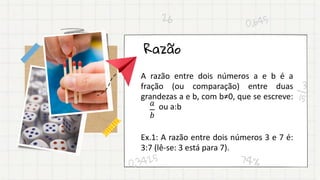 Razão
A razão entre dois números a e b é a
fração (ou comparação) entre duas
grandezas a e b, com b≠0, que se escreve:
ou a:b
Ex.1: A razão entre dois números 3 e 7 é:
3:7 (lê-se: 3 está para 7).
𝑎
𝑏
 