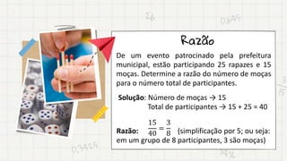 Razão
De um evento patrocinado pela prefeitura
municipal, estão participando 25 rapazes e 15
moças. Determine a razão do número de moças
para o número total de participantes.
Solução: Número de moças → 15
Total de participantes → 15 + 25 = 40
Razão: (simplificação por 5; ou seja:
em um grupo de 8 participantes, 3 são moças)
15
40
=
3
8
 