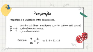 Proporção
Proporção é a igualdade entre duas razões.
𝑎
𝑏
=
𝑐
𝑑
ou a:b = c:d (lê-se: a está para b, assim como c está para d)
a, d – são os extremos.
b, c – são os meios.
Exemplo: 9
16
=
21
14
ou 9 : 6 = 21 : 14
 