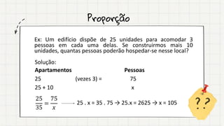 Proporção
Ex: Um edifício dispõe de 25 unidades para acomodar 3
pessoas em cada uma delas. Se construirmos mais 10
unidades, quantas pessoas poderão hospedar-se nesse local?
Solução:
Apartamentos Pessoas
25 (vezes 3) = 75
25 + 10 x
25
35
=
75
𝑥
25 . x = 35 . 75 → 25.x = 2625 → x = 105
 