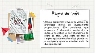 • Alguns problemas envolvem valores de
grandezas direta ou inversamente
proporcionais. São problemas que
envolvem 3 elementos conhecidos e
outro a descobrir, o que chamamos de
regra de três. Uma regra de três é
simples quando envolve duas grandezas,
e composta quando envolve mais de
duas grandezas
Regra de três
 