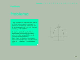 93
Problema
Parábola
Como arquitecto he diseñado cierto edificio
en el cual existe un patio rodeado por un
pórtico con arcos hacia él. Estos arcos son
de forma parabólica: de 5.00 m de altura en
el vértice y de base 6.00m.
Se requiere calcular la longitud de un
manguete de aluminio que se tiene que
ubicar en ambos lados, a 2.00 m del eje
central o de simetría del arco.
Como el arco parabólico es simétrico con
respecto a un eje, hagamos coincidir ese eje
con el eje Y´Y y al eje X´X como base del
arco.
y
y’
6
5
p’(-3,0) p(3,0)
v(0,5 )
y
x
0
x’
2
100
Capítulos | 1 | 2 | 3 | 4 | 5 | 6 | 7 | 8 | 9
 