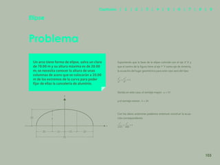 96
Problema
Elipse
Un arco tiene forma de elipse, salva un claro
de 70.00 m y su altura máxima es de 20.00
m; se necesita conocer la altura de unas
columnas de acero que se colocarán a 20.00
m de los extremos de la curva para poder
fijar de ellas la cancelería de aluminio.
Suponiendo que la base de la elipse coincide con el eje X´X y
que el centro de la figura tiene al eje Y´Y como eje de simetría,
la ecuación del lugar geométrico para este caso será del tipo:
Siendo en este caso, el semieje mayor:
y el semieje menor:
Con los datos anteriores podemos entonces construir la ecua-
ción correspondiente.
y
y
x
20
20 15 15 20
70
103
Capítulos | 1 | 2 | 3 | 4 | 5 | 6 | 7 | 8 | 9
 
