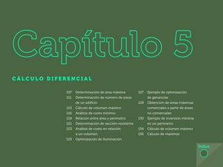 98
C Á L C U L O D I F E R E N C I A L
Índice
107 Determinación de área máxima
111 Determinación de número de pisos
de un edificio
113 Cálculo de volumen máximo
116 Análisis de costo mínimo
119 Relación entre área y perímetro
121 Determinación de sección resistente
123 Análisis de costo en relación
a un volumen
125 Optimización de iluminación
127 Ejemplo de optimización
de ganancias
128 Obtención de áreas máximas
comerciales a partir de áreas
no comerciales
130 Ejemplo de inversión mínima
en un perímetro
134 Cálculo de volumen máximo
136 Cálculo de máximos
 