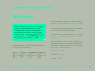 100
Problema
Determinación de área máxima
Se necesita encontrar una superficie regular
que con un perímetro establecido tenga
el área máxima posible. Para ejemplificar
este caso, se requiere que las figuras que
compararemos tengan el mismo perímetro,
que en este caso será de 72.00 m, pero que
tengan la superficie máxima posible.
Se pueden presentar una infinidad de casos, a continuación se
ilustran algunas de las posibilidades:
Como se puede apreciar, las superficies de las figuras son di-
ferentes y, sin embargo, el perímetro es el mismo en todos los
casos.
¿Cuáles deben ser las dimensiones del rectángulo de perímetro
de 72.00 m que permitan tener el área máxima?
Si llamamos x e y a las dimensiones del rectángulo y A a la su-
perficie del mismo, la expresión matemática que define la con-
dición será: A = xy
Como disponemos de una sola ecuación con dos incógnitas
buscaremos una relación que permita tener una de ellas en fun-
ción de la otra. Si observamos la condición que plantea todo
perímetro de un rectángulo, tendremos:
Por lo que:
Largo (m) Ancho (m) Perímetro (m) Superficie (m2
)
20.00 16.00 72.00 320.00
26.00 10.00 72.00 260.00
30.00 6.00 72.00 180.00
107
Capítulos | 1 | 2 | 3 | 4 | 5 | 6 | 7 | 8 | 9
 