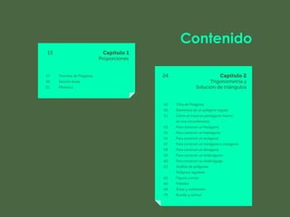 Contenido
			
			
15 Capítulo 1
Proporciones
17 Teorema de Pitágoras
20 Sección áurea
22 Fibonacci
24 Capítulo 2
		 Trigonometría y
		 Solución de triángulos
30 Tríos de Pitágoras
50 Elementos de un polígono regular
51 Cómo se traza un pentágono inserto
		 en una circunferencia
53 Para construir un hexágono
55 Para construir un heptágono
56 Para construir un octágono
57 Para construir un nonágono o eneágono
58 Para construir un decágono
59 Para construir un endecágono
60 Para construir un dodecágogo
62 Análisis de polígonos
		 Polígonos regulares
65 Figuras curvas
66 Poliedro
68 Áreas y volúmenes
79 Rumbo y azimut
 