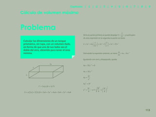 106
Problema
Cálculo de volumen máximo
Calcular las dimensiones de un tanque
prismático, sin tapa, con un volumen dado,
en forma de que uno de sus lados sea el
doble del otro, obtenido para tener el área
mínima.
De la ecuación primera se puede despejar h = , y sustituyen-
do esta expresión en la segunda ecuación se tiene:
Derivando la expresión anterior, se tiene:
Igualando con cero y despejando, queda:
h
a
2a
113
Capítulos | 1 | 2 | 3 | 4 | 5 | 6 | 7 | 8 | 9
 