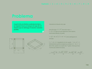 108
Problema
A partir de una lámina cuadrada de lado a
se requiere hacer un tanque sin tapa de tal
manera que se obtenga el máximo volumen
posible.
Calculemos el Volumen de la caja:
Área de la base = , altura de la caja = x
Que es lo que requerimos como máximo.
Ahora desarrollando nos queda:
, ahora obtengamos la
derivada:
e igualando con cero, queda:
Ordenandolaecuaciónconrespectoax,setiene:
ahora bien, queda una ecuación de 2° grado, misma que resol-
veremos para obtener las raíces.
L
x
L
x
x
1-2x
1-2x
x
1-2x 1-2x
x
115
Capítulos | 1 | 2 | 3 | 4 | 5 | 6 | 7 | 8 | 9
 