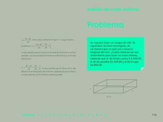 109
, ahora bien, tomando el signo + y luego el signo –
tendremos:
Lo que significa que el corte es a la mitad de la lámina en ambos
sentidos, con lo que desperdiciaremos toda la lámina, es el caso
del mínimo.
, lo que significa que la altura de la caja
deberá ser la sexta parte de la lámina cuadrada de que se dispo-
ne para obtener así el volumen máximo posible.
Problema
Análisis de costo mínimo
Se requiere hacer un tanque de 100 de
capacidad, de base rectangular, de
tal manera que un lado sea n veces la
longitud del otro. ¿Cuáles deberán ser sus
dimensiones para tener un costo mínimo,
sabiendo que el de fondo cuesta $ 4,500.00,
el de las paredes $3,360.00 y el de la tapa
$6,000.00
h
b=na
a
116
Capítulos | 1 | 2 | 3 | 4 | 5 | 6 | 7 | 8 | 9
 
