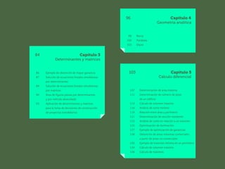 96 Capítulo 4
		 Geometría analítica
	 
98 Recta
100 Parábola
103 Elipse
84 Capítulo 3
		 Determinantes y matrices
86 Ejemplo de obtención de mayor ganancia
87 Solución de ecuaciones lineales simultáneas
		 por determinantes
89 Solución de ecuaciones lineales simultáneas
		 por matrices
90 Área de figuras planas por determinantes
		 y por método abrevidado
93 Aplicación de determinantes y matrices
		 para la toma de decisiones de construcción
		 de proyectos inmobiliarios
105 Capítulo 5
		 Cálculo diferencial
107 Determinación de área máxima
111 Determinación de número de pisos
		 de un edificio
113 Cálculo de volumen máximo
116 Análisis de costo mínimo
119 Relación entre área y perímetro
121 Determinación de sección resistente
123 Análisis de costo en relación a un volumen
125 Optimización de iluminación
127 Ejemplo de optimización de ganancias
128 Obtención de áreas máximas comerciales
		 a partir de áreas no comerciales
130 Ejemplo de inversión mínima en un perímetro
134 Cálculo de volumen máximo
136 Cálculo de máximos
 