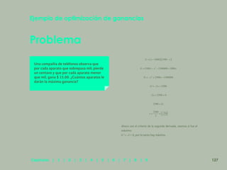 120
Problema
Ejemplo de optimización de ganancias
Una compañía de teléfonos observa que
por cada aparato que sobrepasa mil; pierde
un centavo y que por cada aparato menor
que mil, gana $ 15.00. ¿Cuántos aparatos le
darán la máxima ganancia?
Ahora con el criterio de la segunda derivada, veamos si fue el
máximo:
< 0, por lo tanto hay máximo.
127
Capítulos | 1 | 2 | 3 | 4 | 5 | 6 | 7 | 8 | 9
 