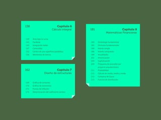 181 Capítulo 8
Matemáticas Financieras
183 Simbología fundamental
183 Fórmulas fundamentales
184 Interés simple
186 Interés compuesto
189 Anualidades
201 Amortización
204 Capitalización
209 Propuesta de aranceles por
		 proyecto arquitectónico
211 Probabilidad
212 Cálculo de media, media y moda
213 Campana de Gauss
215 Función de distribución
138 Capítulo 6
Cálculo integral
139 Área bajo la curva
141 Parábola
145 Integración doble
147 Centroides
152 Centro de una superficie parabólica
156 Momentos de inercia
162 Capítulo 7
Diseño de estructuras
169 Gráfica de cortantes
170 Gráfica de momentos
171 Puntos de inflexión
175 Determinación del coeficiente sísmico
 