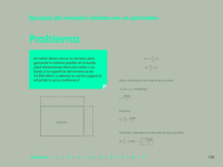 123
Problema
Ejemplo de inversión mínima en un perímetro
Un señor desea cercar su terreno, pero
gastando lo mínimo posible en la barda.
¿Qué dimensiones dará este señor a su
barda si la superficie del terreno es de
10,800.00m2 y además su vecino pagará la
mitad de la cerca medianera? Ahora, eliminando a la incógnita de y se tiene:
Entonces:
,
ahora bien, obtengamos la derivada de esta expresión:
,
x
y
10,800.00
130
Capítulos | 1 | 2 | 3 | 4 | 5 | 6 | 7 | 8 | 9
 
