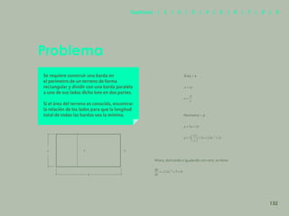 125
Problema
Se requiere construir una barda en
el perímetro de un terreno de forma
rectangular y dividir con una barda paralela
a uno de sus lados dicho lote en dos partes.
Si el área del terreno es conocida, encontrar
la relación de los lados para que la longitud
total de todas las bardas sea la mínima.
Área = a
Perímetro = p
Ahora, derivando e igualando con cero, se tiene:
x x x
a
132
Capítulos | 1 | 2 | 3 | 4 | 5 | 6 | 7 | 8 | 9
 