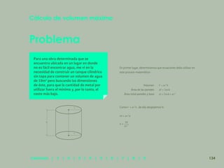127
Problema
Para una obra determinada que se
encuentra ubicada en un lugar en donde
no es fácil encontrar agua, me vi en la
necesidad de construir un tanque cilíndrico
sin tapa para contener un volumen de agua
de 10m3
pero buscando las dimensiones
de éste, para que la cantidad de metal por
utilizar fuera el mínimo y, por lo tanto, el
costo más bajo.
En primer lugar, determinamos que ecuaciones debo utilizar en
este proceso matemático:
Cálculo de volumen máximo
Volumen
Área de las paredes
Área total paredes y base
Como , de ella despejemos h:
h
r
r
134
Capítulos | 1 | 2 | 3 | 4 | 5 | 6 | 7 | 8 | 9
 