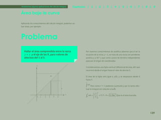132
Problema
Área bajo la curva
Aplicando los conocimientos del cálculo integral, podemos va-
luar áreas, por ejemplo:
Analicemos algunas aplicaciones del cálculo integral.
Hallar el área comprendida entre la recta
y el eje de las X, para valores de
abscisas del 1 al 5.
Por nuestros conocimientos de analítica sabemos que al ser la
ecuación de la recta y = x, se trata de una recta con pendiente
positiva y a 45° y que como carece de término independiente
pasa por el origen de coordenadas.
Consideraremos una fajita vertical (diferencial de área, dA) que
recorrerá desde el origen hasta el valor de abscisa 5.
El área de la fajita será igual a , y se desplazara desde 0
hasta 5.
Pero como podemos sustituirla y por lo tanto efec-
tuar la integral con relación a la .
Que es el área buscada.
139
Capítulos | 1 | 2 | 3 | 4 | 5 | 6 | 7 | 8 | 9
 