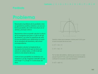 134
Problema
Retomado el problema de la parábola visto
en geometría analítica relativo a un arco en
forma parabólica de 5.00 m de altura en el
vértice y de base 6.00 m.
Repasemos cómo se puede calcular la altura
de un manguete que pase a 2.00 m del eje
de simetría, así como la superficie de todo
el arco parabólico para determinar el costo
de la cancelería de aluminio y del cristal
correspondiente.
Se requiere calcular la longitud de un
manguete de aluminio que se tiene que
ubicar en ambos lados, a 2.00 m del eje
central o de simetría del arco.
Como el arco parabólico es simétrico con
respecto a un eje, hagamos coincidir ese eje
con el eje Y´Y y al eje X´X como base del
arco.
Parábola
Dando los valores que se plantean, el vértice será V (0,5) y por
lo tanto la ecuación de ese arco será:
Por los datos del problema, sabemos que la curva en su base
pasa por el punto P (3,0), y por lo tanto si estas coordenadas se
sustituyen en la ecuación, esta debe satisfacerse.
y
y
x
x’
5
v(0,5)
P’(-3,0) P(3,0)
y’
6
0 2
141
Capítulos | 1 | 2 | 3 | 4 | 5 | 6 | 7 | 8 | 9
 