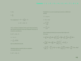135
Por consiguiente,
Ahora, tomando la medida de 2.00m a partir del eje de simetría,
pues estamos buscando la altura del manguete vertical que se
encuentra a esa distancia.
Que es la dimensión buscada.
Calculemos ahora la superficie del arco parabólico.
La ecuación del arco es
Despejemos a la y de la ecuación para encontrar la diferencial
del área:
Ahora la diferencial de área que recorrerá toda la figura será
Por lo que:
142
Capítulos | 1 | 2 | 3 | 4 | 5 | 6 | 7 | 8 | 9
 