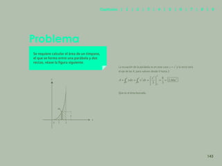 136
Problema
Se requiere calcular el área de un tímpano,
el que se forma entre una parábola y dos
rectas, véase la figura siguiente.
La ecuación de la parábola es en este caso y la recta será
el eje de las X, para valores desde 0 hasta 2
Que es el área buscada.
x
143
Capítulos | 1 | 2 | 3 | 4 | 5 | 6 | 7 | 8 | 9
 