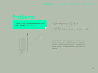 137
Problema
Calcular el área comprendida entre la recta
y = x – 4, entre y
La respuesta como vemos es A=-12u2
, aparentemente es una
incongruencia, pues si son unidades cuadradas siempre serán
positivas, lo que sucede en este caso es que como el área bus-
cada se encuentra por debajo del eje X´X, el resultado salió
negativo.
y
-3 -2 -1 0
x
y
y
=
x
-
4
dx
144
Capítulos | 1 | 2 | 3 | 4 | 5 | 6 | 7 | 8 | 9
 
