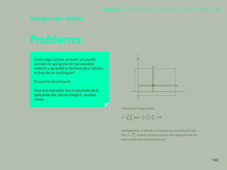138
Problema
Integración doble
Como algo curioso, el lector ¿se puede
acordar en qué grado de sus estudios
conoció y aprendió la fórmula para calcular
el área de un rectángulo?
El suscrito en primaria.
Pero esa expresión fue el resultado de la
aplicación del cálculo integral, veamos
como:
Utilizando la integral doble:
Análogamente, el área de un triángulo tan conocida por noso-
tros , también se obtuvo a partir de la aplicación del cál-
culo integral, de la manera siguiente.
h
b
x
dx
dy
y
145
Capítulos | 1 | 2 | 3 | 4 | 5 | 6 | 7 | 8 | 9
 