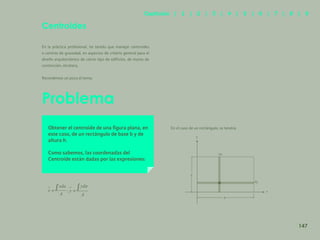 140
Problema
Centroides
En la práctica profesional, he tenido que manejar centroides
o centros de gravedad, en aspectos de criterio general para el
diseño arquitectónico de cierto tipo de edificios, de muros de
contención, etcétera.
Recordemos un poco el tema:
Obtener el centroide de una figura plana, en
este caso, de un rectángulo de base b y de
altura h.
Como sabemos, las coordenadas del
Centroide están dadas por las expresiones:
;
En el caso de un rectángulo, se tendrá:
h
b
x
dx
dy
y
147
Capítulos | 1 | 2 | 3 | 4 | 5 | 6 | 7 | 8 | 9
 