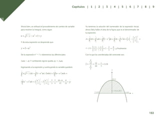 146
Ahora bien, se utilizará el procedimiento de cambio de variable
para resolver la integral, como sigue:
Y de esta expresión se desprende que:
De la expresión obtenemos las diferenciales:
Y cambiando signos queda;
Ingresando a la expresión y sustituyendo la variable quedará:
Ya tenemos la solución del numerador de la expresión inicial,
ahora falta hallar el área de la figura que es el denominador de
la expresión.
; y finalmente
Con lo que las coordenadas del centroide son:
x
y
c (0,0,20)
153
Capítulos | 1 | 2 | 3 | 4 | 5 | 6 | 7 | 8 | 9
 