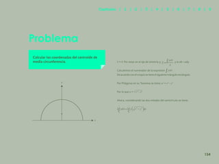 147
Problema
Calcular las coordenadas del centroide de
media circunferencia. Por estar en el eje de simetría y; y la dA =udy
Calculemos el numerador de la expresión
Deacuerdo con elcroquis setieneelsiguientetriángulo rectángulo.
Por Pitágoras en su Teorema se tiene:
Por lo que
Ahora, considerando las dos mitades del semicírculo se tiene:
y
x
154
Capítulos | 1 | 2 | 3 | 4 | 5 | 6 | 7 | 8 | 9
 