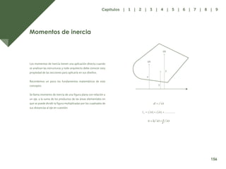 149
Momentos de inercia
Los momentos de inercia tienen una aplicación directa cuando
se analizan las estructuras y todo arquitecto debe conocer esta
propiedad de las secciones para aplicarla en sus diseños.
Recordemos un poco los fundamentos matemáticos de este
concepto:
Se llama momento de inercia de una figura plana con relación a
un eje, a la suma de los productos de las áreas elementales en
que se puede dividir la figura multiplicadas por los cuadrados de
sus distancias al eje en cuestión.
y
dA
dA
y
y
156
Capítulos | 1 | 2 | 3 | 4 | 5 | 6 | 7 | 8 | 9
 