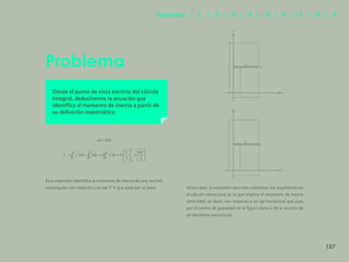 150
Problema
Desde el punto de vista estricto del cálculo
integral, deduciremos la ecuación que
identifica al momento de inercia a partir de
su definición matemática.
Esta expresión identifica al momento de inercia de una sección
rectangular con respecto a un eje X´X que pasa por su base. Ahora bien, la expresión que más utilizamos los arquitectos en
el cálculo estructural es la que implica el momento de inercia
centroidal, es decir, con respecto a un eje horizontal que pasa
por el centro de gravedad de la figura plana o de la sección de
un elemento estructural.
y
dA
h
y
b
x
dy
y
dA
h
y
b
x
dy
157
Capítulos | 1 | 2 | 3 | 4 | 5 | 6 | 7 | 8 | 9
 