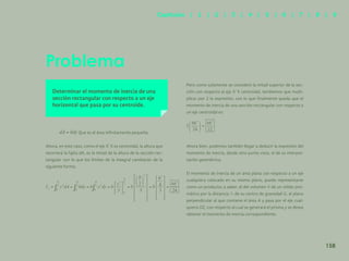 151
Problema
Determinar el momento de inercia de una
sección rectangular con respecto a un eje
horizontal que pasa por su centroide.
Que es el área infinitamente pequeña.
Ahora, en este caso, como el eje X´X es centroidal, la altura que
recorrerá la fajita dA, es la mitad de la altura de la sección rec-
tangular con lo que los límites de la integral cambiarán de la
siguiente forma:
Pero como solamente se consideró la mitad superior de la sec-
ción con respecto al eje X´X centroidal, tendremos que multi-
plicar por 2 la expresión, con lo que finalmente queda que el
momento de inercia de una sección rectangular con respecto a
un eje centroidal es:
Ahora bien, podemos también llegar a deducir la expresión del
momento de inercia, desde otro punto vista, el de su interpre-
tación geométrica.
El momento de inercia de un área plana con respecto a un eje
cualquiera colocado en su mismo plano, puede representarse
como un producto; a saber, el del volumen V de un sólido pris-
mático por la distancia de su centro de gravedad G, al plano
perpendicular al que contiene el área A y pasa por el eje cual-
quiera OZ, con respecto al cual se generará el prisma y se desea
obtener el momento de inercia correspondiente.
158
Capítulos | 1 | 2 | 3 | 4 | 5 | 6 | 7 | 8 | 9
 