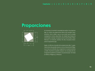 9
Proporciones
Capítulos | 1 | 2 | 3 | 4 | 5 | 6 | 7 | 8 | 9
16
En ocasiones, he tenido la necesidad de analizar mis proyectos
bajo un criterio de proporciones dentro del concepto arqui-
tectónico. Esto se debe a que es una noción que he estado
manejando en ciertos desarrollos. Así, desde hace tiempo he
comenzado a manejar conceptos como los de Euclides, Fidias,
Fibonacci, Le Corbusier, etcétera. Por ello, me parece intere-
sante el exponerlos aquí.
Kepler, al referirse al estudio de las proporciones dijo: “La geo-
metría tiene dos grandes tesoros: uno es el teorema de Pitágo-
ras; el otro es la división de un segmento en razones extrema
y media. El primero se puede comparar con una pieza de oro;
al segundo lo podemos considerar una preciosa joya”. Sin duda
se refería a Pitágoras y a Fibonacci.
a
a+b
b
b
a
c
c
c
b
a
b
c
a+b
a
 
