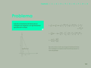154
Problema
Calcular el momento de inercia de un
triángulo con respecto a un eje horizontal
que pasa por su base.
Que como vemos en este caso es igual al momento de inercia
de un rectángulo con respecto al eje horizontal que pasa por su
centro de gravedad.
y
u
h
y
x
b
dy
161
Capítulos | 1 | 2 | 3 | 4 | 5 | 6 | 7 | 8 | 9
 