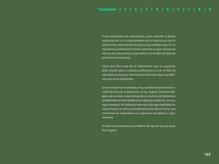 156
Como aplicaciones de matemáticas y para entender el diseño
arquitectónico y el comportamiento de las estructuras que le
darán forma, encontramos muchos y muy variados casos. En mi
experiencia profesional he tenido que hacer un gran número de
cálculos para determinar la geometría y el armado de diversos
elementos estructurales.
Como este libro trata de las matemáticas que un arquitecto
debe conocer para su práctica profesional y no de un libro de
cálculo de estructuras, me limitaré a desarrollar algunos proble-
mas que sirvan de ejemplo.
Un personaje muy respetado y muy querido de la entonces Es-
cuela Nacional de Arquitectura, el arq. Eugenio Peschard Del-
gado, para evaluar el aprendizaje de sus alumnos de Resistencia
de Materiales acostumbraba poner algunos problemas, creo yo,
algo complejos. Sin embargo, eran ejercicios que implicaban un
conocimiento de ciertos procedimientos de cálculo en los que
intervienen las matemáticas y la aplicación de álgebra y trigo-
nometría.
A continuación planteo un problema del tipo de los que ponía
don Eugenio.
Capítulos | 1 | 2 | 3 | 4 | 5 | 6 | 7 | 8 | 9
163
 