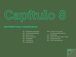 173
M AT E M ÁT I C A S F I N A N C I E R A S
Índice
183 Simbología fundamental
183 Fórmulas fundamentales
184 Interés simple
186 Interés compuesto
189 Anualidades
201 Amortización
204 Capitalización
209 Propuesta de aranceles
por proyecto arquitectónico
211 Probabilidad
212 Cálculo de media, media y moda
213 Campana de Gauss
215 Función de distribución
 