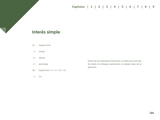 176
Dentro de las matemáticas financieras, se utiliza poco este tipo
de interés; sin embargo analizaremos un ejemplo típico de su
aplicación.
Interés simple
C =
i =
t =
r =
A =
i =
Capital inicial
interés
tiempo
porcentaje
Capital final = C + i ó = C (i + rt)
Crt
184
Capítulos | 1 | 2 | 3 | 4 | 5 | 6 | 7 | 8 | 9
 
